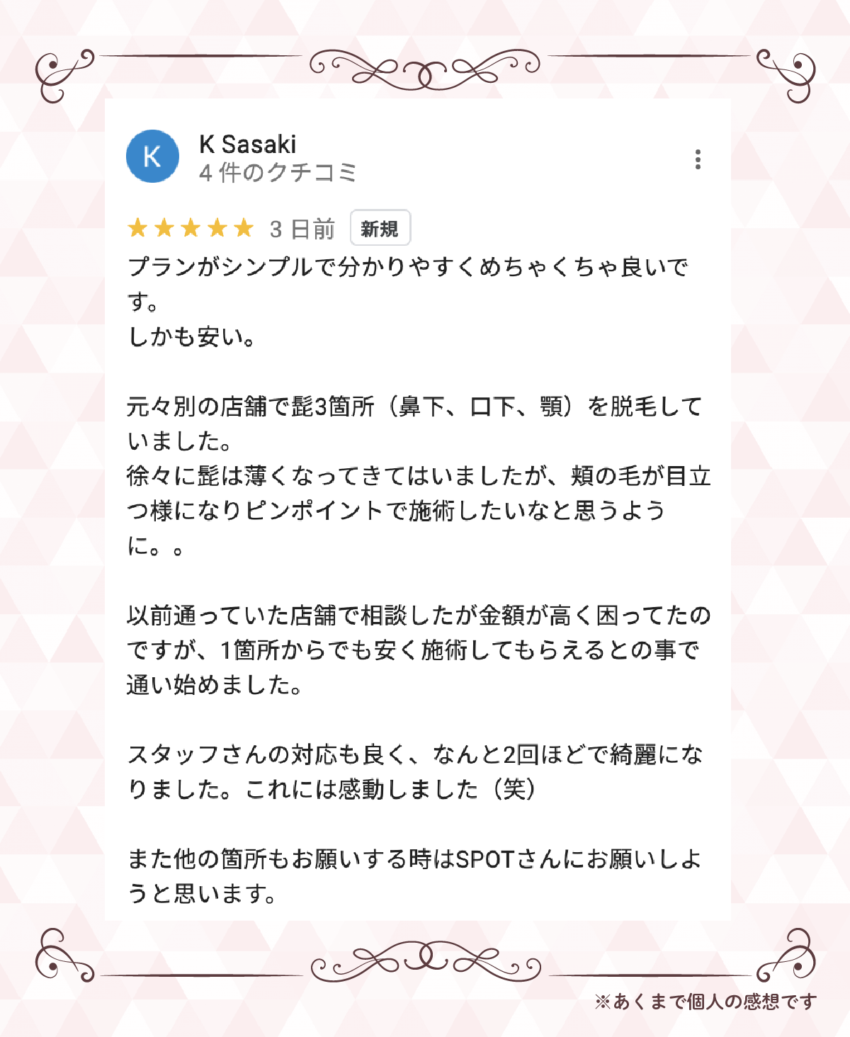 ⭐⭐⭐⭐⭐ 5.0K Sasakiプランがシンプルで分かりやすくめちゃくちゃ良いです。しかも安い。元々別の店舗で髭3箇所（鼻下、口下、顎）を脱毛していました。徐々に髭は薄くなってきてはいましたが、頬の毛が目立つ様になりピンポイントで施術したいなと思うように。以前通っていた店舗で相談したが金額が高く困ってたのですが、1箇所からでも安く施術してもらえるとの事で通い始めました。スタッフさんの対応も良く、なんと2回ほどで綺麗になりました。これには感動しました（笑）また他の箇所もお願いする時はSPOTさんにお願いしようと思います。※あくまで個人の感想です